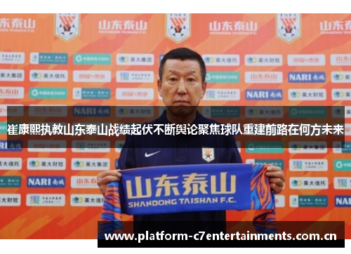 崔康熙执教山东泰山战绩起伏不断舆论聚焦球队重建前路在何方未来